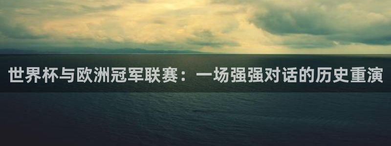 世界杯比赛直播：世界杯与欧洲冠军联赛：一场强强对话的历史重演